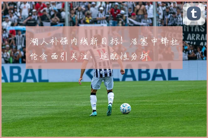 湖人补强内线新目标！活塞中锋杜伦会面引关注，适配性分析