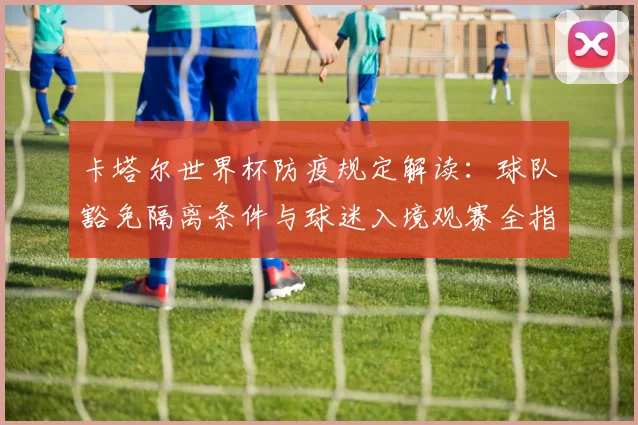 卡塔尔世界杯防疫规定解读:球队豁免隔离条件与球迷入境观赛全指南