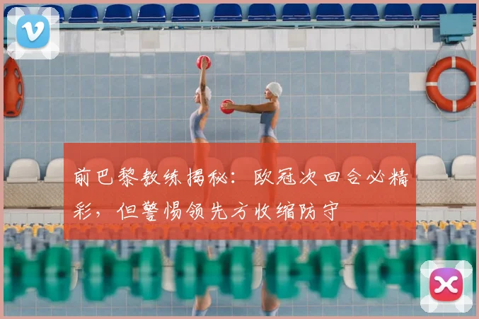 前巴黎教练揭秘：欧冠次回合必精彩，但警惕领先方收缩防守