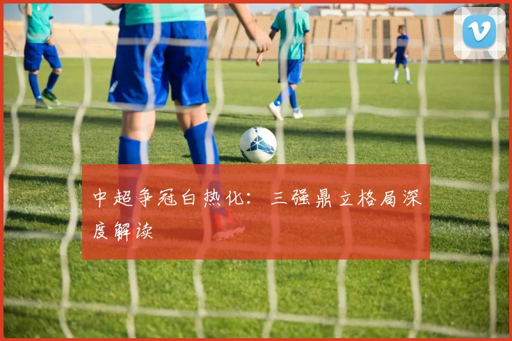 中超争冠白热化：三强鼎立格局深度解读