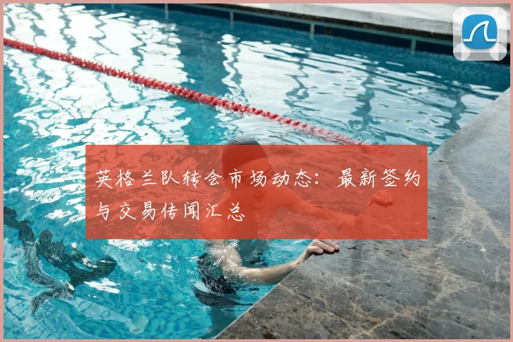 英格兰队转会市场动态：最新签约与交易传闻汇总