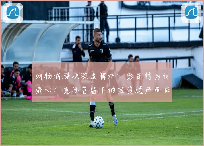 利物浦现状深度解析：彭南特为何痛心？克洛普留下的宝贵遗产面临挑战