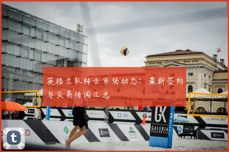 英格兰队转会市场动态：最新签约与交易传闻汇总