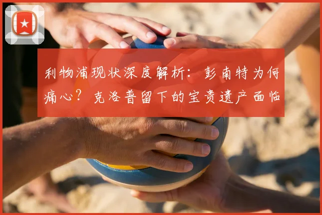 利物浦现状深度解析:彭南特为何痛心?克洛普留下的宝贵遗产面临挑战