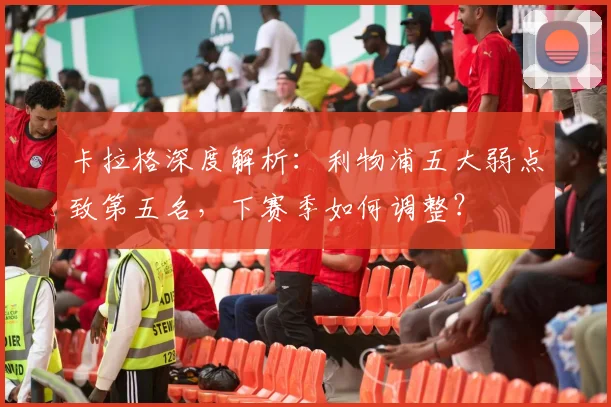 卡拉格深度解析:利物浦五大弱点致第五名,下赛季如何调整?