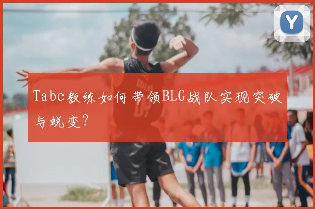Tabe教练如何带领BLG战队实现突破与蜕变？