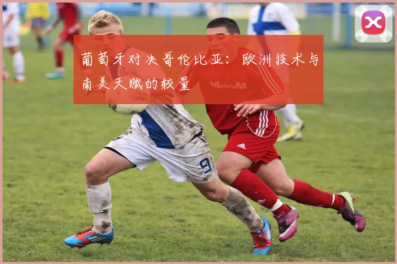 葡萄牙对决哥伦比亚：欧洲技术与南美天赋的较量